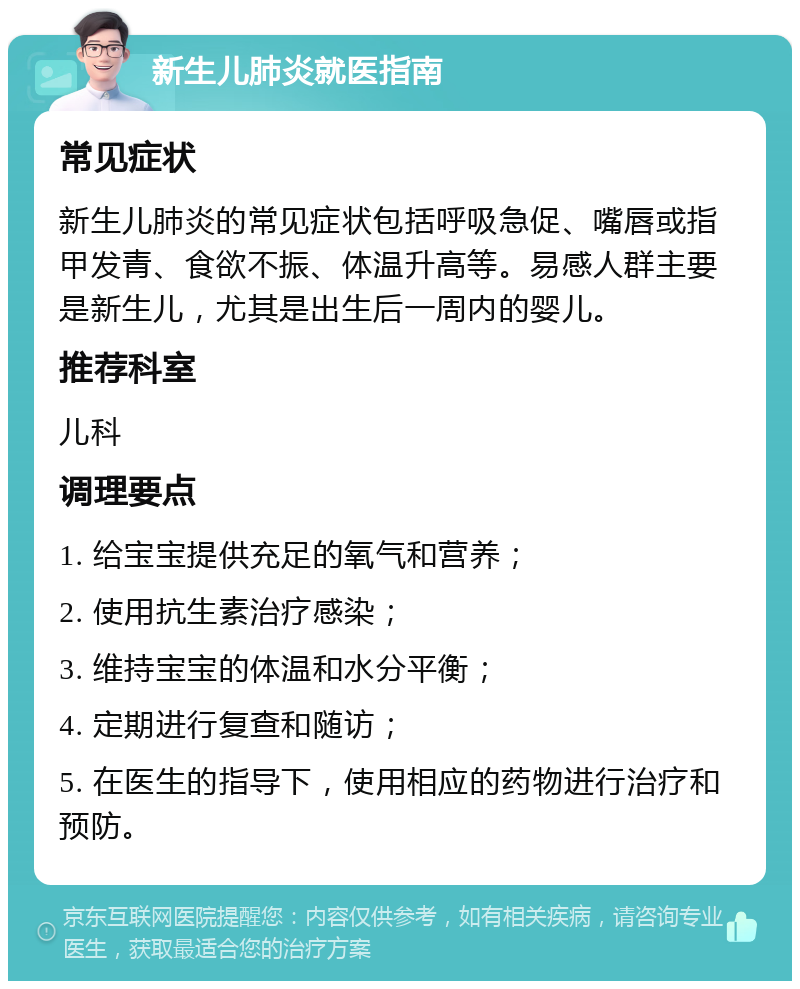 新生儿肺炎就医指南 常见症状 新生儿肺炎的常见症状包括呼吸急促、嘴唇或指甲发青、食欲不振、体温升高等。易感人群主要是新生儿，尤其是出生后一周内的婴儿。 推荐科室 儿科 调理要点 1. 给宝宝提供充足的氧气和营养； 2. 使用抗生素治疗感染； 3. 维持宝宝的体温和水分平衡； 4. 定期进行复查和随访； 5. 在医生的指导下，使用相应的药物进行治疗和预防。