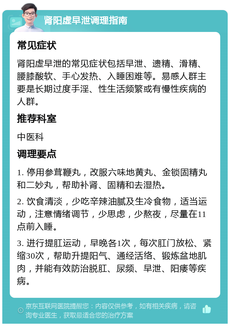 肾阳虚早泄调理指南 常见症状 肾阳虚早泄的常见症状包括早泄、遗精、滑精、腰膝酸软、手心发热、入睡困难等。易感人群主要是长期过度手淫、性生活频繁或有慢性疾病的人群。 推荐科室 中医科 调理要点 1. 停用参茸鞭丸，改服六味地黄丸、金锁固精丸和二妙丸，帮助补肾、固精和去湿热。 2. 饮食清淡，少吃辛辣油腻及生冷食物，适当运动，注意情绪调节，少思虑，少熬夜，尽量在11点前入睡。 3. 进行提肛运动，早晚各1次，每次肛门放松、紧缩30次，帮助升提阳气、通经活络、锻炼盆地肌肉，并能有效防治脱肛、尿频、早泄、阳痿等疾病。