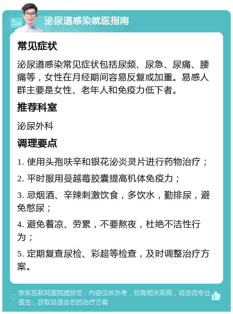 泌尿道感染就医指南 常见症状 泌尿道感染常见症状包括尿频、尿急、尿痛、腰痛等，女性在月经期间容易反复或加重。易感人群主要是女性、老年人和免疫力低下者。 推荐科室 泌尿外科 调理要点 1. 使用头孢呋辛和银花泌炎灵片进行药物治疗； 2. 平时服用蔓越莓胶囊提高机体免疫力； 3. 忌烟酒、辛辣刺激饮食，多饮水，勤排尿，避免憋尿； 4. 避免着凉、劳累，不要熬夜，杜绝不洁性行为； 5. 定期复查尿检、彩超等检查，及时调整治疗方案。