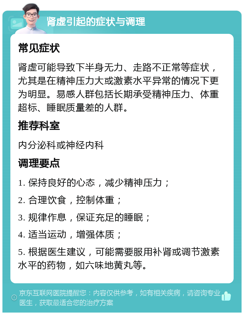 肾虚引起的症状与调理 常见症状 肾虚可能导致下半身无力、走路不正常等症状，尤其是在精神压力大或激素水平异常的情况下更为明显。易感人群包括长期承受精神压力、体重超标、睡眠质量差的人群。 推荐科室 内分泌科或神经内科 调理要点 1. 保持良好的心态，减少精神压力； 2. 合理饮食，控制体重； 3. 规律作息，保证充足的睡眠； 4. 适当运动，增强体质； 5. 根据医生建议，可能需要服用补肾或调节激素水平的药物，如六味地黄丸等。