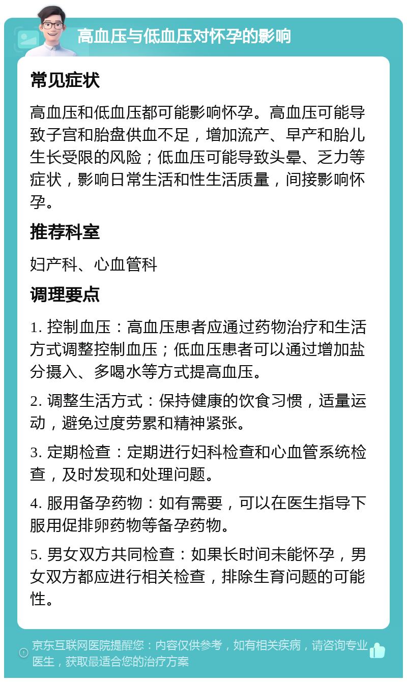 高血压与低血压对怀孕的影响 常见症状 高血压和低血压都可能影响怀孕。高血压可能导致子宫和胎盘供血不足，增加流产、早产和胎儿生长受限的风险；低血压可能导致头晕、乏力等症状，影响日常生活和性生活质量，间接影响怀孕。 推荐科室 妇产科、心血管科 调理要点 1. 控制血压：高血压患者应通过药物治疗和生活方式调整控制血压；低血压患者可以通过增加盐分摄入、多喝水等方式提高血压。 2. 调整生活方式：保持健康的饮食习惯，适量运动，避免过度劳累和精神紧张。 3. 定期检查：定期进行妇科检查和心血管系统检查，及时发现和处理问题。 4. 服用备孕药物：如有需要，可以在医生指导下服用促排卵药物等备孕药物。 5. 男女双方共同检查：如果长时间未能怀孕，男女双方都应进行相关检查，排除生育问题的可能性。