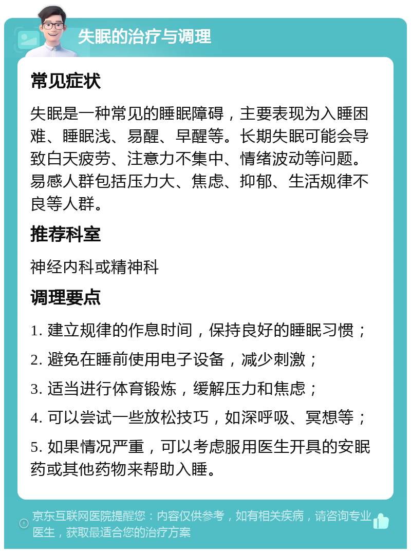 失眠的治疗与调理 常见症状 失眠是一种常见的睡眠障碍，主要表现为入睡困难、睡眠浅、易醒、早醒等。长期失眠可能会导致白天疲劳、注意力不集中、情绪波动等问题。易感人群包括压力大、焦虑、抑郁、生活规律不良等人群。 推荐科室 神经内科或精神科 调理要点 1. 建立规律的作息时间，保持良好的睡眠习惯； 2. 避免在睡前使用电子设备，减少刺激； 3. 适当进行体育锻炼，缓解压力和焦虑； 4. 可以尝试一些放松技巧，如深呼吸、冥想等； 5. 如果情况严重，可以考虑服用医生开具的安眠药或其他药物来帮助入睡。