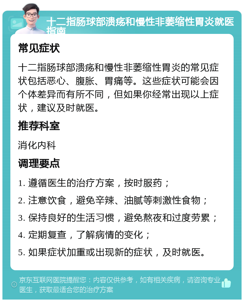 十二指肠球部溃疡和慢性非萎缩性胃炎就医指南 常见症状 十二指肠球部溃疡和慢性非萎缩性胃炎的常见症状包括恶心、腹胀、胃痛等。这些症状可能会因个体差异而有所不同，但如果你经常出现以上症状，建议及时就医。 推荐科室 消化内科 调理要点 1. 遵循医生的治疗方案，按时服药； 2. 注意饮食，避免辛辣、油腻等刺激性食物； 3. 保持良好的生活习惯，避免熬夜和过度劳累； 4. 定期复查，了解病情的变化； 5. 如果症状加重或出现新的症状，及时就医。