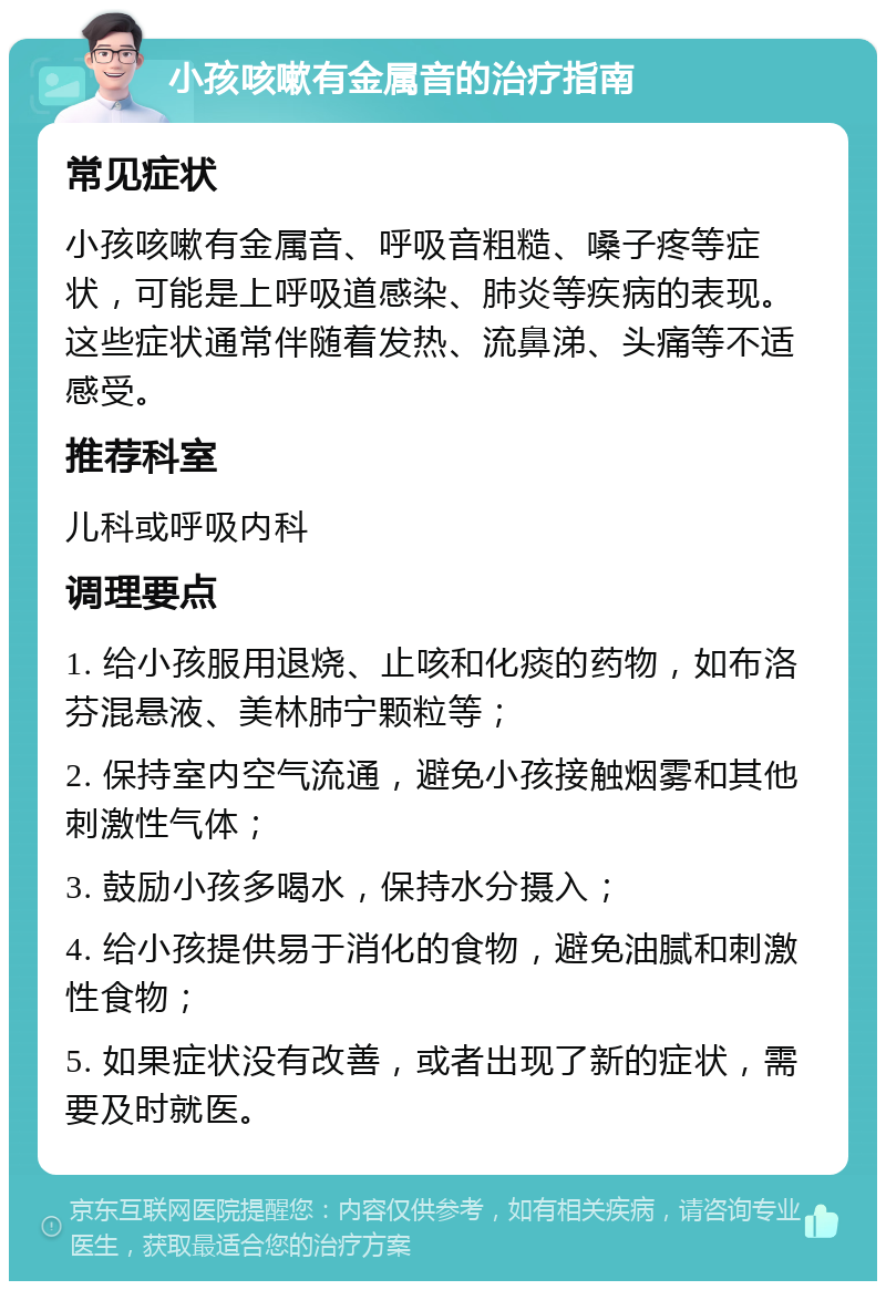 小孩咳嗽有金属音的治疗指南 常见症状 小孩咳嗽有金属音、呼吸音粗糙、嗓子疼等症状，可能是上呼吸道感染、肺炎等疾病的表现。这些症状通常伴随着发热、流鼻涕、头痛等不适感受。 推荐科室 儿科或呼吸内科 调理要点 1. 给小孩服用退烧、止咳和化痰的药物，如布洛芬混悬液、美林肺宁颗粒等； 2. 保持室内空气流通，避免小孩接触烟雾和其他刺激性气体； 3. 鼓励小孩多喝水，保持水分摄入； 4. 给小孩提供易于消化的食物，避免油腻和刺激性食物； 5. 如果症状没有改善，或者出现了新的症状，需要及时就医。