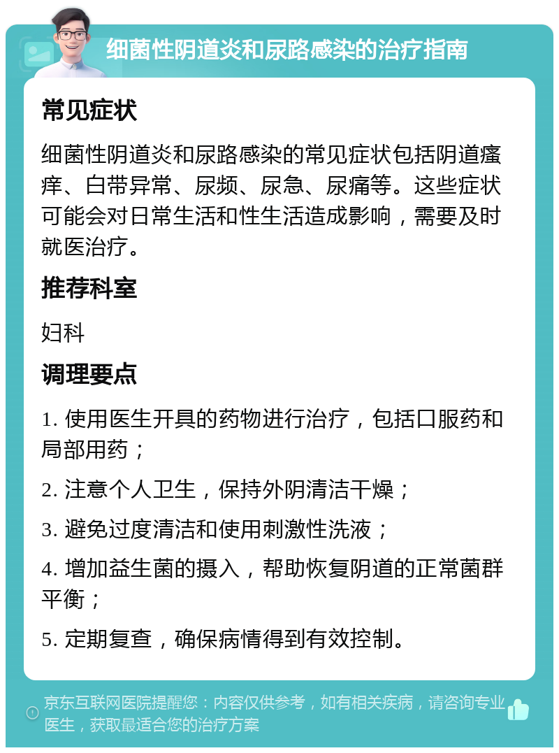 细菌性阴道炎和尿路感染的治疗指南 常见症状 细菌性阴道炎和尿路感染的常见症状包括阴道瘙痒、白带异常、尿频、尿急、尿痛等。这些症状可能会对日常生活和性生活造成影响，需要及时就医治疗。 推荐科室 妇科 调理要点 1. 使用医生开具的药物进行治疗，包括口服药和局部用药； 2. 注意个人卫生，保持外阴清洁干燥； 3. 避免过度清洁和使用刺激性洗液； 4. 增加益生菌的摄入，帮助恢复阴道的正常菌群平衡； 5. 定期复查，确保病情得到有效控制。