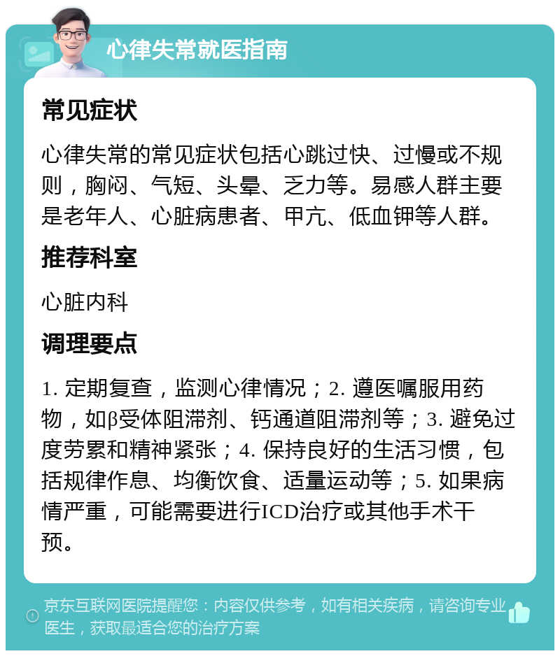 心律失常就医指南 常见症状 心律失常的常见症状包括心跳过快、过慢或不规则，胸闷、气短、头晕、乏力等。易感人群主要是老年人、心脏病患者、甲亢、低血钾等人群。 推荐科室 心脏内科 调理要点 1. 定期复查，监测心律情况；2. 遵医嘱服用药物，如β受体阻滞剂、钙通道阻滞剂等；3. 避免过度劳累和精神紧张；4. 保持良好的生活习惯，包括规律作息、均衡饮食、适量运动等；5. 如果病情严重，可能需要进行ICD治疗或其他手术干预。