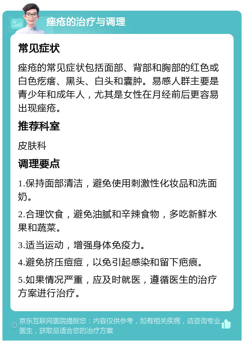 痤疮的治疗与调理 常见症状 痤疮的常见症状包括面部、背部和胸部的红色或白色疙瘩、黑头、白头和囊肿。易感人群主要是青少年和成年人，尤其是女性在月经前后更容易出现痤疮。 推荐科室 皮肤科 调理要点 1.保持面部清洁，避免使用刺激性化妆品和洗面奶。 2.合理饮食，避免油腻和辛辣食物，多吃新鲜水果和蔬菜。 3.适当运动，增强身体免疫力。 4.避免挤压痘痘，以免引起感染和留下疤痕。 5.如果情况严重，应及时就医，遵循医生的治疗方案进行治疗。