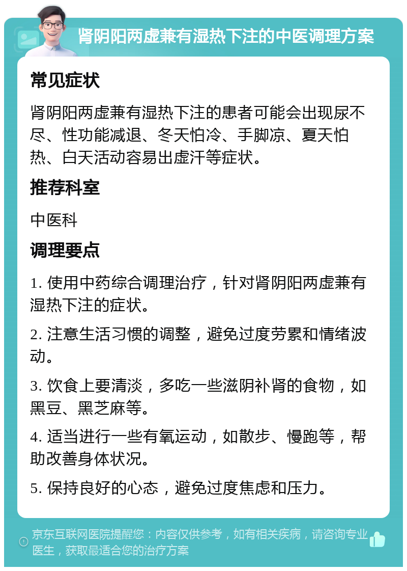 肾阴阳两虚兼有湿热下注的中医调理方案 常见症状 肾阴阳两虚兼有湿热下注的患者可能会出现尿不尽、性功能减退、冬天怕冷、手脚凉、夏天怕热、白天活动容易出虚汗等症状。 推荐科室 中医科 调理要点 1. 使用中药综合调理治疗，针对肾阴阳两虚兼有湿热下注的症状。 2. 注意生活习惯的调整，避免过度劳累和情绪波动。 3. 饮食上要清淡，多吃一些滋阴补肾的食物，如黑豆、黑芝麻等。 4. 适当进行一些有氧运动，如散步、慢跑等，帮助改善身体状况。 5. 保持良好的心态，避免过度焦虑和压力。