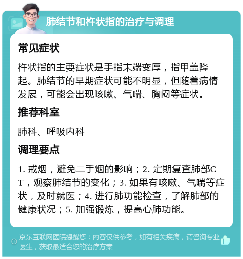 肺结节和杵状指的治疗与调理 常见症状 杵状指的主要症状是手指末端变厚，指甲盖隆起。肺结节的早期症状可能不明显，但随着病情发展，可能会出现咳嗽、气喘、胸闷等症状。 推荐科室 肺科、呼吸内科 调理要点 1. 戒烟，避免二手烟的影响；2. 定期复查肺部CT，观察肺结节的变化；3. 如果有咳嗽、气喘等症状，及时就医；4. 进行肺功能检查，了解肺部的健康状况；5. 加强锻炼，提高心肺功能。