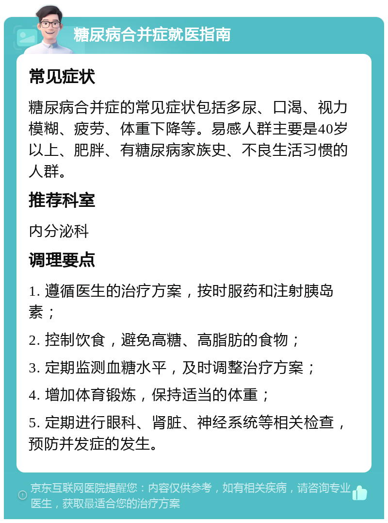 糖尿病合并症就医指南 常见症状 糖尿病合并症的常见症状包括多尿、口渴、视力模糊、疲劳、体重下降等。易感人群主要是40岁以上、肥胖、有糖尿病家族史、不良生活习惯的人群。 推荐科室 内分泌科 调理要点 1. 遵循医生的治疗方案，按时服药和注射胰岛素； 2. 控制饮食，避免高糖、高脂肪的食物； 3. 定期监测血糖水平，及时调整治疗方案； 4. 增加体育锻炼，保持适当的体重； 5. 定期进行眼科、肾脏、神经系统等相关检查，预防并发症的发生。