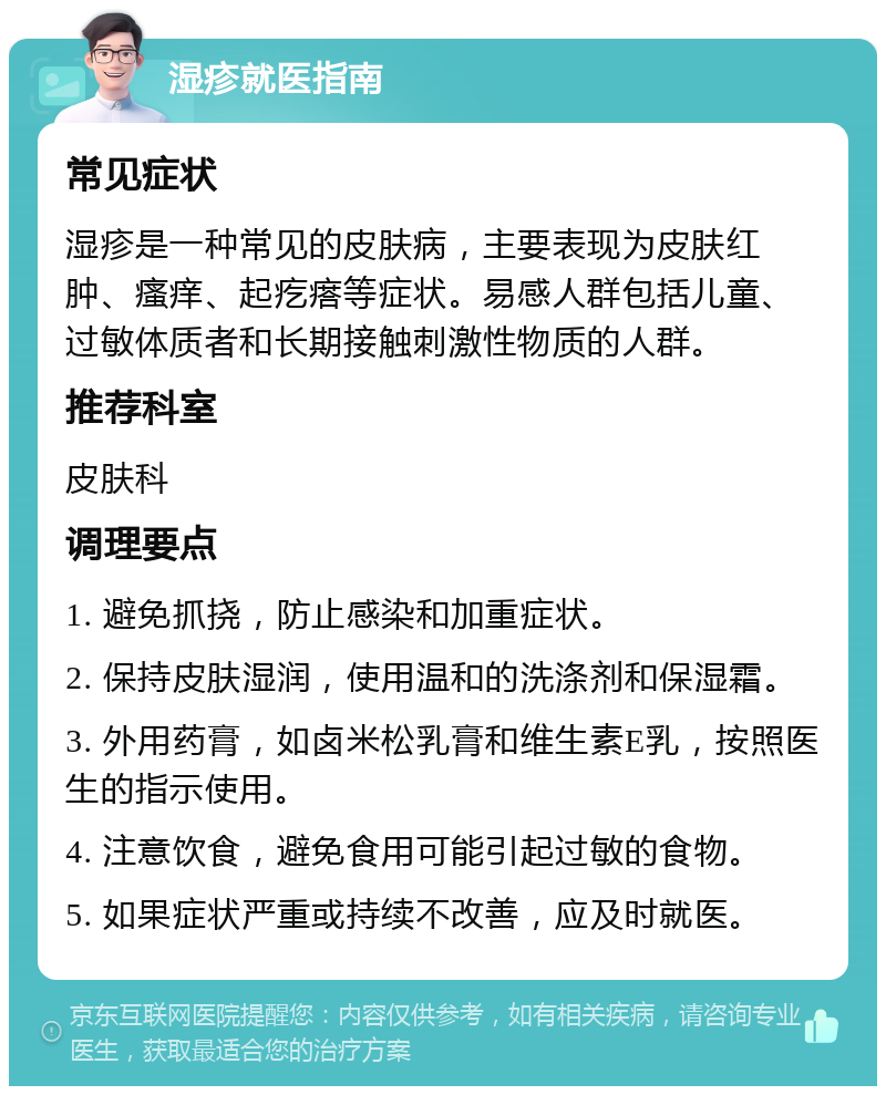 湿疹就医指南 常见症状 湿疹是一种常见的皮肤病，主要表现为皮肤红肿、瘙痒、起疙瘩等症状。易感人群包括儿童、过敏体质者和长期接触刺激性物质的人群。 推荐科室 皮肤科 调理要点 1. 避免抓挠，防止感染和加重症状。 2. 保持皮肤湿润，使用温和的洗涤剂和保湿霜。 3. 外用药膏，如卤米松乳膏和维生素E乳，按照医生的指示使用。 4. 注意饮食，避免食用可能引起过敏的食物。 5. 如果症状严重或持续不改善，应及时就医。