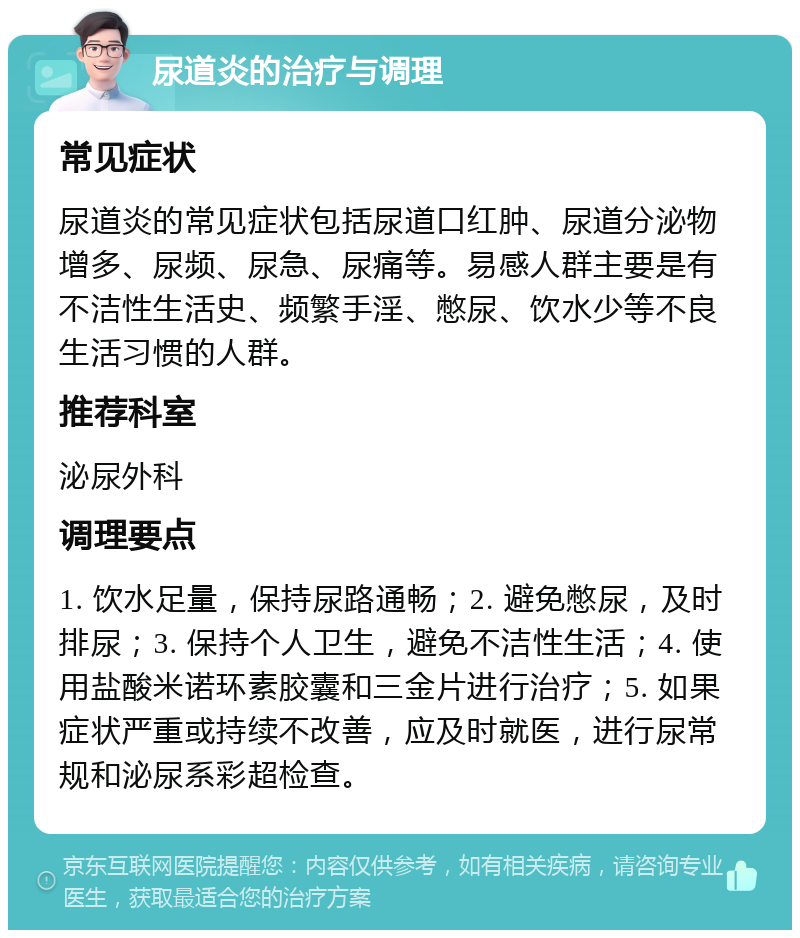 尿道炎的治疗与调理 常见症状 尿道炎的常见症状包括尿道口红肿、尿道分泌物增多、尿频、尿急、尿痛等。易感人群主要是有不洁性生活史、频繁手淫、憋尿、饮水少等不良生活习惯的人群。 推荐科室 泌尿外科 调理要点 1. 饮水足量，保持尿路通畅；2. 避免憋尿，及时排尿；3. 保持个人卫生，避免不洁性生活；4. 使用盐酸米诺环素胶囊和三金片进行治疗；5. 如果症状严重或持续不改善，应及时就医，进行尿常规和泌尿系彩超检查。