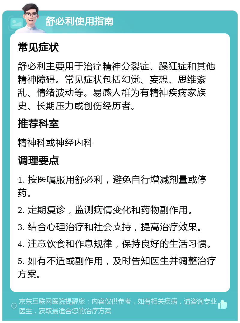 舒必利使用指南 常见症状 舒必利主要用于治疗精神分裂症、躁狂症和其他精神障碍。常见症状包括幻觉、妄想、思维紊乱、情绪波动等。易感人群为有精神疾病家族史、长期压力或创伤经历者。 推荐科室 精神科或神经内科 调理要点 1. 按医嘱服用舒必利，避免自行增减剂量或停药。 2. 定期复诊，监测病情变化和药物副作用。 3. 结合心理治疗和社会支持，提高治疗效果。 4. 注意饮食和作息规律，保持良好的生活习惯。 5. 如有不适或副作用，及时告知医生并调整治疗方案。