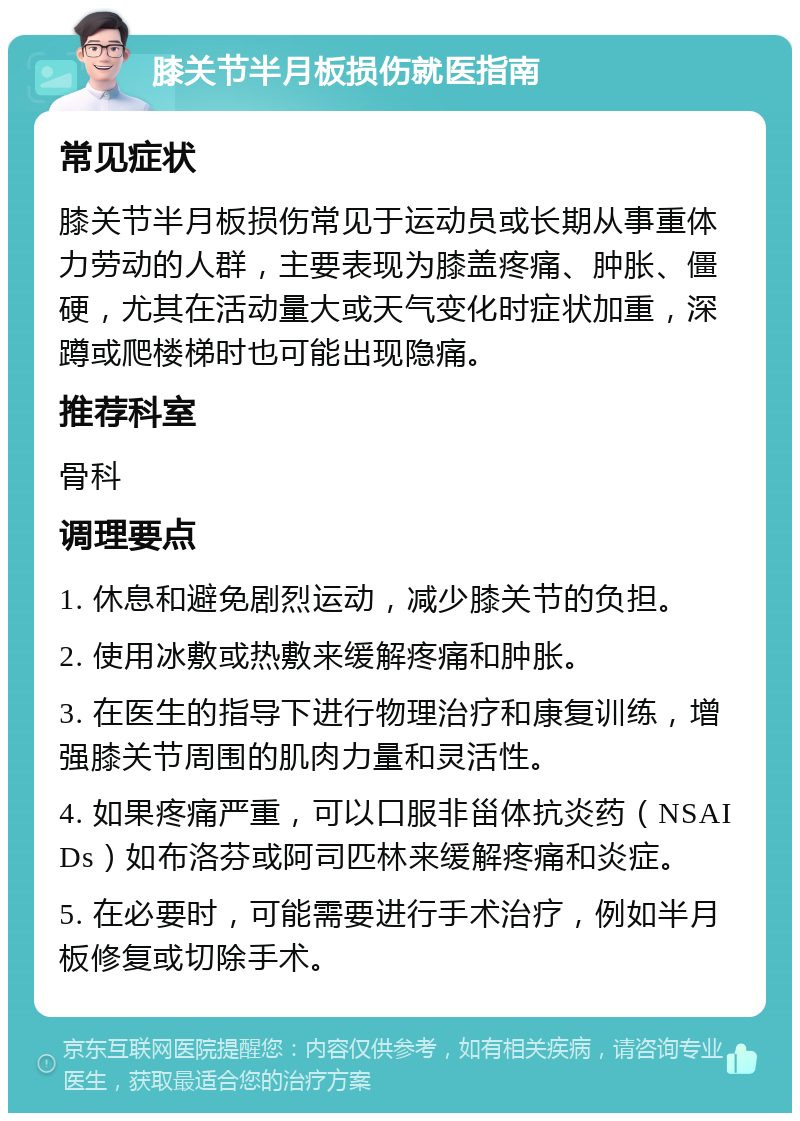 膝关节半月板损伤就医指南 常见症状 膝关节半月板损伤常见于运动员或长期从事重体力劳动的人群，主要表现为膝盖疼痛、肿胀、僵硬，尤其在活动量大或天气变化时症状加重，深蹲或爬楼梯时也可能出现隐痛。 推荐科室 骨科 调理要点 1. 休息和避免剧烈运动，减少膝关节的负担。 2. 使用冰敷或热敷来缓解疼痛和肿胀。 3. 在医生的指导下进行物理治疗和康复训练，增强膝关节周围的肌肉力量和灵活性。 4. 如果疼痛严重，可以口服非甾体抗炎药（NSAIDs）如布洛芬或阿司匹林来缓解疼痛和炎症。 5. 在必要时，可能需要进行手术治疗，例如半月板修复或切除手术。