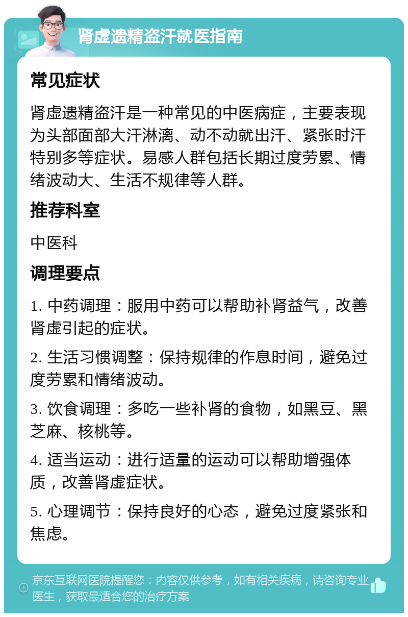 肾虚遗精盗汗就医指南 常见症状 肾虚遗精盗汗是一种常见的中医病症，主要表现为头部面部大汗淋漓、动不动就出汗、紧张时汗特别多等症状。易感人群包括长期过度劳累、情绪波动大、生活不规律等人群。 推荐科室 中医科 调理要点 1. 中药调理：服用中药可以帮助补肾益气，改善肾虚引起的症状。 2. 生活习惯调整：保持规律的作息时间，避免过度劳累和情绪波动。 3. 饮食调理：多吃一些补肾的食物，如黑豆、黑芝麻、核桃等。 4. 适当运动：进行适量的运动可以帮助增强体质，改善肾虚症状。 5. 心理调节：保持良好的心态，避免过度紧张和焦虑。