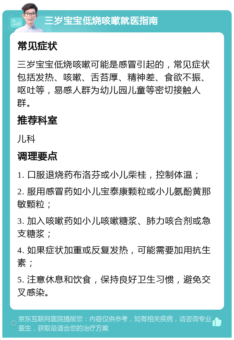 三岁宝宝低烧咳嗽就医指南 常见症状 三岁宝宝低烧咳嗽可能是感冒引起的，常见症状包括发热、咳嗽、舌苔厚、精神差、食欲不振、呕吐等，易感人群为幼儿园儿童等密切接触人群。 推荐科室 儿科 调理要点 1. 口服退烧药布洛芬或小儿柴桂，控制体温； 2. 服用感冒药如小儿宝泰康颗粒或小儿氨酚黄那敏颗粒； 3. 加入咳嗽药如小儿咳嗽糖浆、肺力咳合剂或急支糖浆； 4. 如果症状加重或反复发热，可能需要加用抗生素； 5. 注意休息和饮食，保持良好卫生习惯，避免交叉感染。