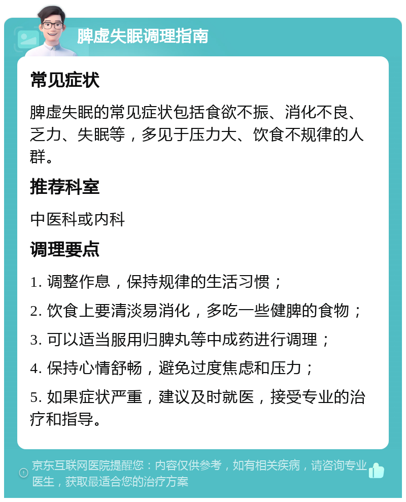 脾虚失眠调理指南 常见症状 脾虚失眠的常见症状包括食欲不振、消化不良、乏力、失眠等，多见于压力大、饮食不规律的人群。 推荐科室 中医科或内科 调理要点 1. 调整作息，保持规律的生活习惯； 2. 饮食上要清淡易消化，多吃一些健脾的食物； 3. 可以适当服用归脾丸等中成药进行调理； 4. 保持心情舒畅，避免过度焦虑和压力； 5. 如果症状严重，建议及时就医，接受专业的治疗和指导。