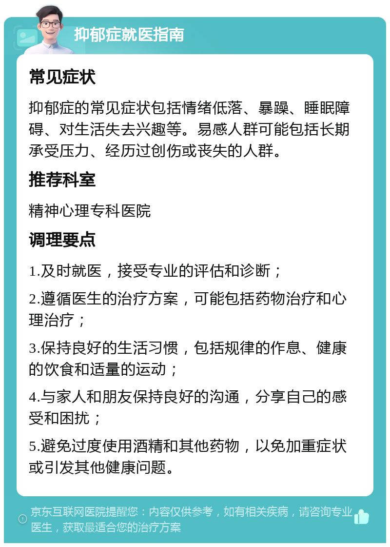 抑郁症就医指南 常见症状 抑郁症的常见症状包括情绪低落、暴躁、睡眠障碍、对生活失去兴趣等。易感人群可能包括长期承受压力、经历过创伤或丧失的人群。 推荐科室 精神心理专科医院 调理要点 1.及时就医，接受专业的评估和诊断； 2.遵循医生的治疗方案，可能包括药物治疗和心理治疗； 3.保持良好的生活习惯，包括规律的作息、健康的饮食和适量的运动； 4.与家人和朋友保持良好的沟通，分享自己的感受和困扰； 5.避免过度使用酒精和其他药物，以免加重症状或引发其他健康问题。