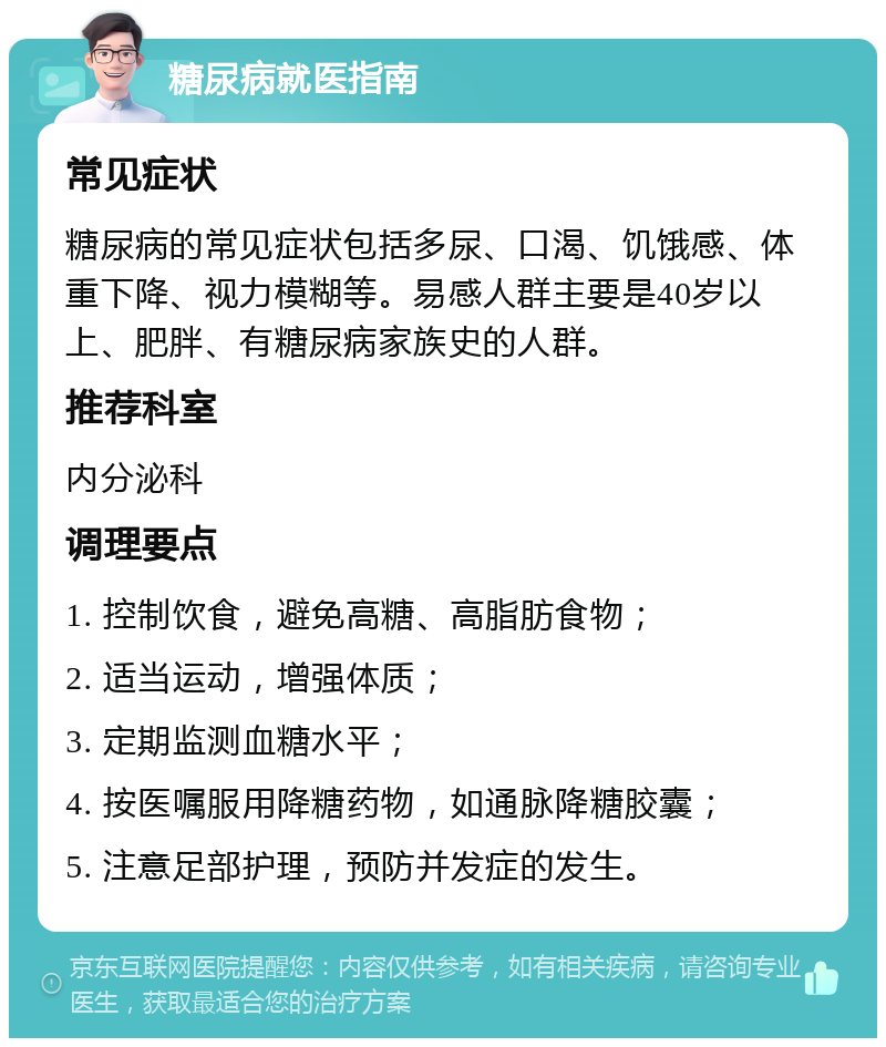 糖尿病就医指南 常见症状 糖尿病的常见症状包括多尿、口渴、饥饿感、体重下降、视力模糊等。易感人群主要是40岁以上、肥胖、有糖尿病家族史的人群。 推荐科室 内分泌科 调理要点 1. 控制饮食，避免高糖、高脂肪食物； 2. 适当运动，增强体质； 3. 定期监测血糖水平； 4. 按医嘱服用降糖药物，如通脉降糖胶囊； 5. 注意足部护理，预防并发症的发生。