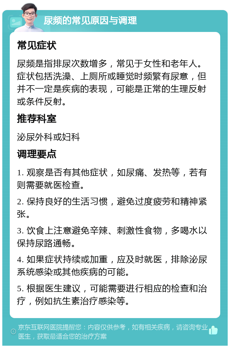 尿频的常见原因与调理 常见症状 尿频是指排尿次数增多，常见于女性和老年人。症状包括洗澡、上厕所或睡觉时频繁有尿意，但并不一定是疾病的表现，可能是正常的生理反射或条件反射。 推荐科室 泌尿外科或妇科 调理要点 1. 观察是否有其他症状，如尿痛、发热等，若有则需要就医检查。 2. 保持良好的生活习惯，避免过度疲劳和精神紧张。 3. 饮食上注意避免辛辣、刺激性食物，多喝水以保持尿路通畅。 4. 如果症状持续或加重，应及时就医，排除泌尿系统感染或其他疾病的可能。 5. 根据医生建议，可能需要进行相应的检查和治疗，例如抗生素治疗感染等。