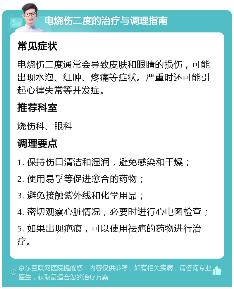 电烧伤二度的治疗与调理指南 常见症状 电烧伤二度通常会导致皮肤和眼睛的损伤，可能出现水泡、红肿、疼痛等症状。严重时还可能引起心律失常等并发症。 推荐科室 烧伤科、眼科 调理要点 1. 保持伤口清洁和湿润，避免感染和干燥； 2. 使用易孚等促进愈合的药物； 3. 避免接触紫外线和化学用品； 4. 密切观察心脏情况，必要时进行心电图检查； 5. 如果出现疤痕，可以使用祛疤的药物进行治疗。