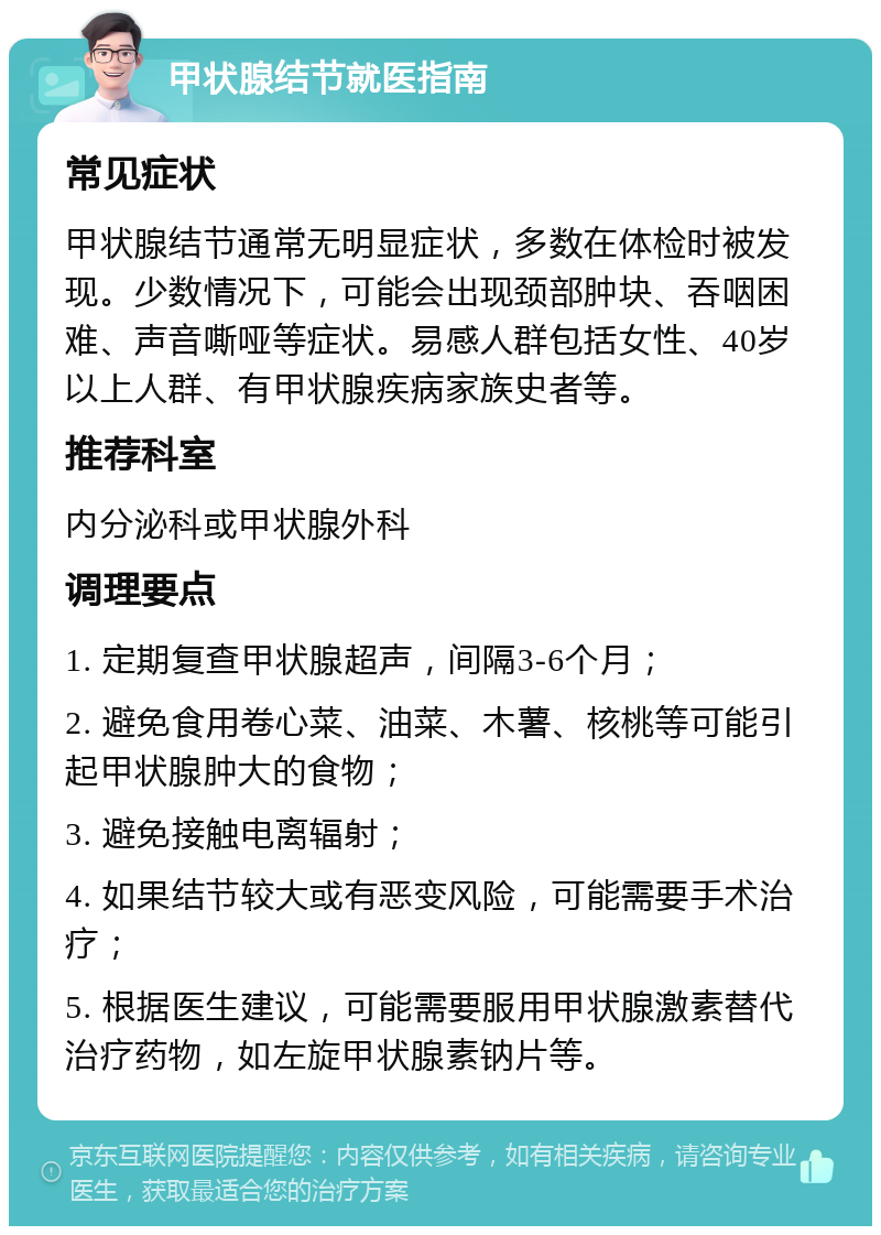 甲状腺结节就医指南 常见症状 甲状腺结节通常无明显症状，多数在体检时被发现。少数情况下，可能会出现颈部肿块、吞咽困难、声音嘶哑等症状。易感人群包括女性、40岁以上人群、有甲状腺疾病家族史者等。 推荐科室 内分泌科或甲状腺外科 调理要点 1. 定期复查甲状腺超声，间隔3-6个月； 2. 避免食用卷心菜、油菜、木薯、核桃等可能引起甲状腺肿大的食物； 3. 避免接触电离辐射； 4. 如果结节较大或有恶变风险，可能需要手术治疗； 5. 根据医生建议，可能需要服用甲状腺激素替代治疗药物，如左旋甲状腺素钠片等。