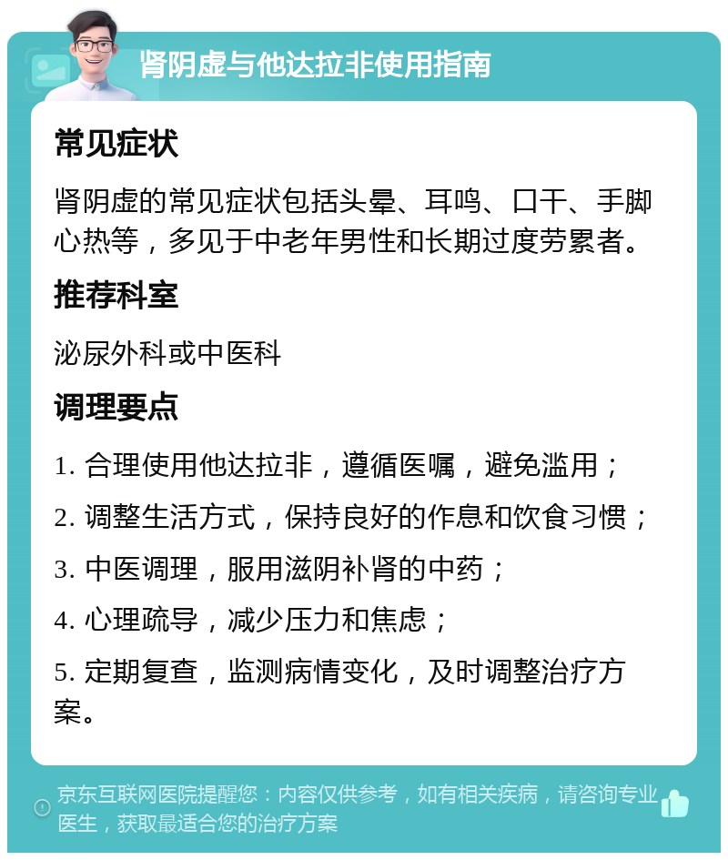 肾阴虚与他达拉非使用指南 常见症状 肾阴虚的常见症状包括头晕、耳鸣、口干、手脚心热等，多见于中老年男性和长期过度劳累者。 推荐科室 泌尿外科或中医科 调理要点 1. 合理使用他达拉非，遵循医嘱，避免滥用； 2. 调整生活方式，保持良好的作息和饮食习惯； 3. 中医调理，服用滋阴补肾的中药； 4. 心理疏导，减少压力和焦虑； 5. 定期复查，监测病情变化，及时调整治疗方案。