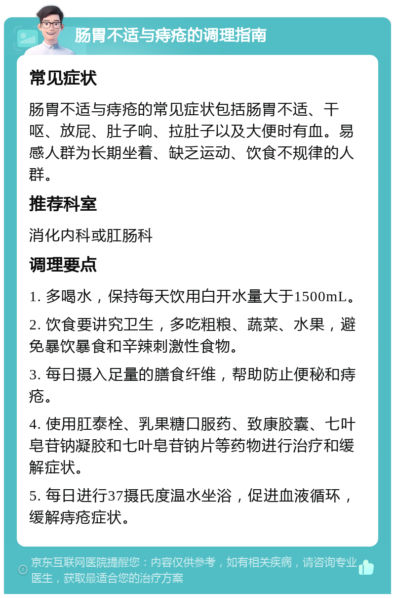 肠胃不适与痔疮的调理指南 常见症状 肠胃不适与痔疮的常见症状包括肠胃不适、干呕、放屁、肚子响、拉肚子以及大便时有血。易感人群为长期坐着、缺乏运动、饮食不规律的人群。 推荐科室 消化内科或肛肠科 调理要点 1. 多喝水，保持每天饮用白开水量大于1500mL。 2. 饮食要讲究卫生，多吃粗粮、蔬菜、水果，避免暴饮暴食和辛辣刺激性食物。 3. 每日摄入足量的膳食纤维，帮助防止便秘和痔疮。 4. 使用肛泰栓、乳果糖口服药、致康胶囊、七叶皂苷钠凝胶和七叶皂苷钠片等药物进行治疗和缓解症状。 5. 每日进行37摄氏度温水坐浴，促进血液循环，缓解痔疮症状。