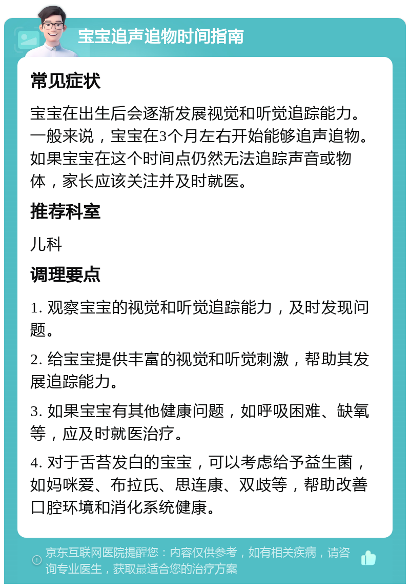 宝宝追声追物时间指南 常见症状 宝宝在出生后会逐渐发展视觉和听觉追踪能力。一般来说，宝宝在3个月左右开始能够追声追物。如果宝宝在这个时间点仍然无法追踪声音或物体，家长应该关注并及时就医。 推荐科室 儿科 调理要点 1. 观察宝宝的视觉和听觉追踪能力，及时发现问题。 2. 给宝宝提供丰富的视觉和听觉刺激，帮助其发展追踪能力。 3. 如果宝宝有其他健康问题，如呼吸困难、缺氧等，应及时就医治疗。 4. 对于舌苔发白的宝宝，可以考虑给予益生菌，如妈咪爱、布拉氏、思连康、双歧等，帮助改善口腔环境和消化系统健康。