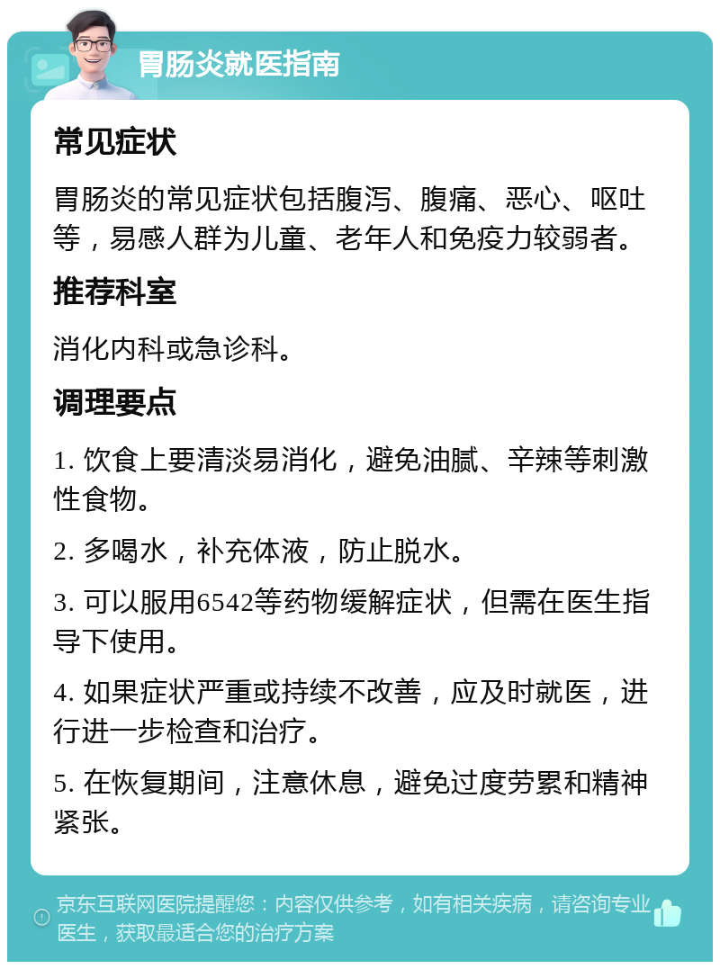 胃肠炎就医指南 常见症状 胃肠炎的常见症状包括腹泻、腹痛、恶心、呕吐等，易感人群为儿童、老年人和免疫力较弱者。 推荐科室 消化内科或急诊科。 调理要点 1. 饮食上要清淡易消化，避免油腻、辛辣等刺激性食物。 2. 多喝水，补充体液，防止脱水。 3. 可以服用6542等药物缓解症状，但需在医生指导下使用。 4. 如果症状严重或持续不改善，应及时就医，进行进一步检查和治疗。 5. 在恢复期间，注意休息，避免过度劳累和精神紧张。