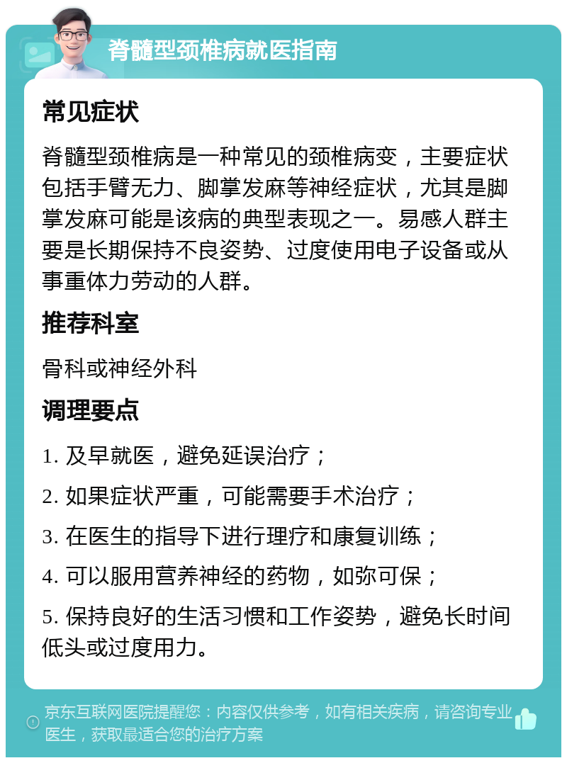 脊髓型颈椎病就医指南 常见症状 脊髓型颈椎病是一种常见的颈椎病变，主要症状包括手臂无力、脚掌发麻等神经症状，尤其是脚掌发麻可能是该病的典型表现之一。易感人群主要是长期保持不良姿势、过度使用电子设备或从事重体力劳动的人群。 推荐科室 骨科或神经外科 调理要点 1. 及早就医，避免延误治疗； 2. 如果症状严重，可能需要手术治疗； 3. 在医生的指导下进行理疗和康复训练； 4. 可以服用营养神经的药物，如弥可保； 5. 保持良好的生活习惯和工作姿势，避免长时间低头或过度用力。