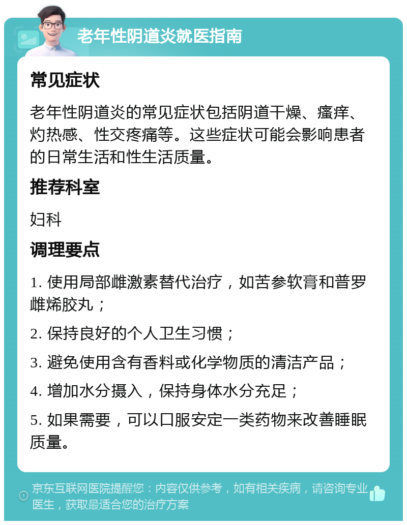 老年性阴道炎就医指南 常见症状 老年性阴道炎的常见症状包括阴道干燥、瘙痒、灼热感、性交疼痛等。这些症状可能会影响患者的日常生活和性生活质量。 推荐科室 妇科 调理要点 1. 使用局部雌激素替代治疗，如苦参软膏和普罗雌烯胶丸； 2. 保持良好的个人卫生习惯； 3. 避免使用含有香料或化学物质的清洁产品； 4. 增加水分摄入，保持身体水分充足； 5. 如果需要，可以口服安定一类药物来改善睡眠质量。