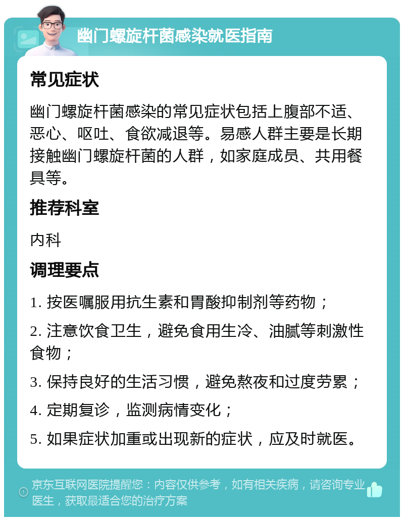 幽门螺旋杆菌感染就医指南 常见症状 幽门螺旋杆菌感染的常见症状包括上腹部不适、恶心、呕吐、食欲减退等。易感人群主要是长期接触幽门螺旋杆菌的人群，如家庭成员、共用餐具等。 推荐科室 内科 调理要点 1. 按医嘱服用抗生素和胃酸抑制剂等药物； 2. 注意饮食卫生，避免食用生冷、油腻等刺激性食物； 3. 保持良好的生活习惯，避免熬夜和过度劳累； 4. 定期复诊，监测病情变化； 5. 如果症状加重或出现新的症状，应及时就医。