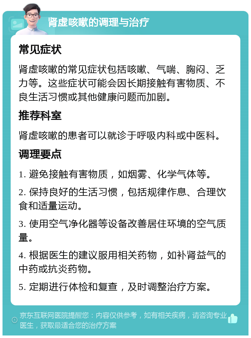 肾虚咳嗽的调理与治疗 常见症状 肾虚咳嗽的常见症状包括咳嗽、气喘、胸闷、乏力等。这些症状可能会因长期接触有害物质、不良生活习惯或其他健康问题而加剧。 推荐科室 肾虚咳嗽的患者可以就诊于呼吸内科或中医科。 调理要点 1. 避免接触有害物质，如烟雾、化学气体等。 2. 保持良好的生活习惯，包括规律作息、合理饮食和适量运动。 3. 使用空气净化器等设备改善居住环境的空气质量。 4. 根据医生的建议服用相关药物，如补肾益气的中药或抗炎药物。 5. 定期进行体检和复查，及时调整治疗方案。