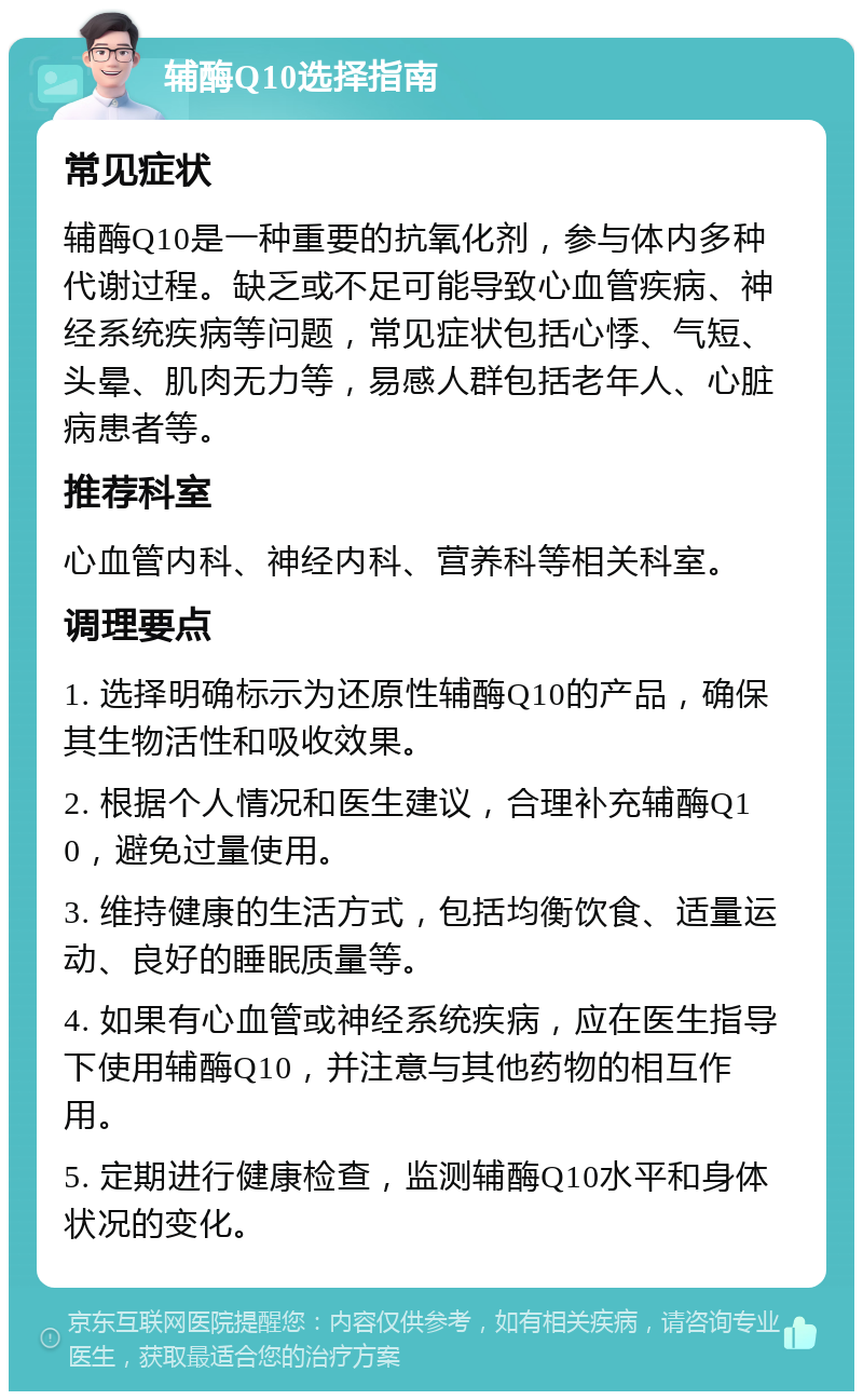 辅酶Q10选择指南 常见症状 辅酶Q10是一种重要的抗氧化剂，参与体内多种代谢过程。缺乏或不足可能导致心血管疾病、神经系统疾病等问题，常见症状包括心悸、气短、头晕、肌肉无力等，易感人群包括老年人、心脏病患者等。 推荐科室 心血管内科、神经内科、营养科等相关科室。 调理要点 1. 选择明确标示为还原性辅酶Q10的产品，确保其生物活性和吸收效果。 2. 根据个人情况和医生建议，合理补充辅酶Q10，避免过量使用。 3. 维持健康的生活方式，包括均衡饮食、适量运动、良好的睡眠质量等。 4. 如果有心血管或神经系统疾病，应在医生指导下使用辅酶Q10，并注意与其他药物的相互作用。 5. 定期进行健康检查，监测辅酶Q10水平和身体状况的变化。