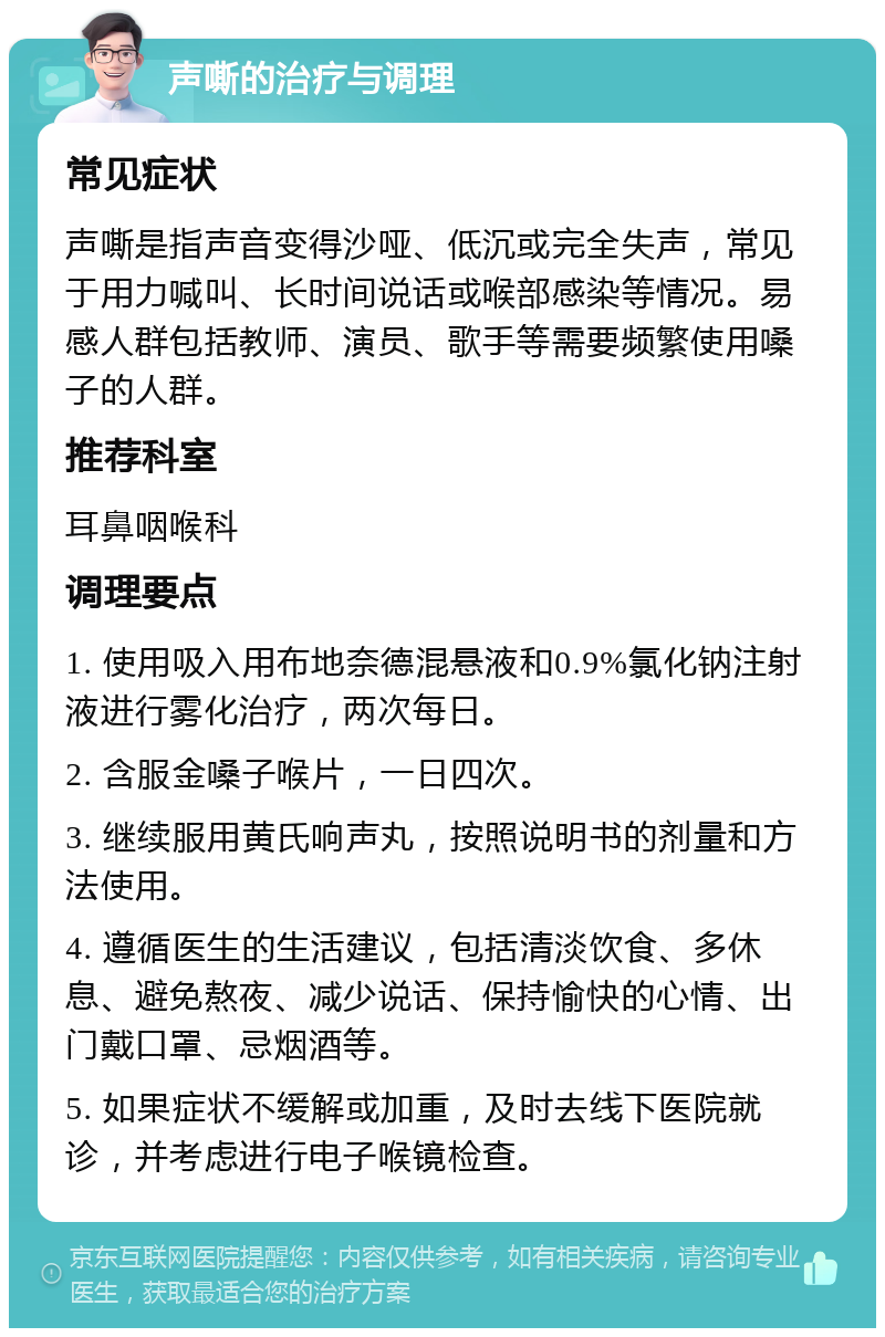 声嘶的治疗与调理 常见症状 声嘶是指声音变得沙哑、低沉或完全失声，常见于用力喊叫、长时间说话或喉部感染等情况。易感人群包括教师、演员、歌手等需要频繁使用嗓子的人群。 推荐科室 耳鼻咽喉科 调理要点 1. 使用吸入用布地奈德混悬液和0.9%氯化钠注射液进行雾化治疗，两次每日。 2. 含服金嗓子喉片，一日四次。 3. 继续服用黄氏响声丸，按照说明书的剂量和方法使用。 4. 遵循医生的生活建议，包括清淡饮食、多休息、避免熬夜、减少说话、保持愉快的心情、出门戴口罩、忌烟酒等。 5. 如果症状不缓解或加重，及时去线下医院就诊，并考虑进行电子喉镜检查。