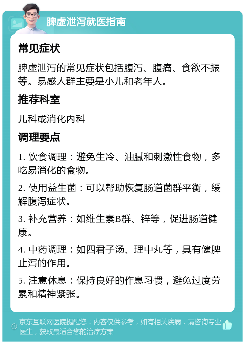 脾虚泄泻就医指南 常见症状 脾虚泄泻的常见症状包括腹泻、腹痛、食欲不振等。易感人群主要是小儿和老年人。 推荐科室 儿科或消化内科 调理要点 1. 饮食调理：避免生冷、油腻和刺激性食物，多吃易消化的食物。 2. 使用益生菌：可以帮助恢复肠道菌群平衡，缓解腹泻症状。 3. 补充营养：如维生素B群、锌等，促进肠道健康。 4. 中药调理：如四君子汤、理中丸等，具有健脾止泻的作用。 5. 注意休息：保持良好的作息习惯，避免过度劳累和精神紧张。