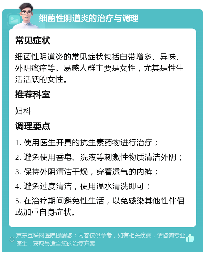 细菌性阴道炎的治疗与调理 常见症状 细菌性阴道炎的常见症状包括白带增多、异味、外阴瘙痒等。易感人群主要是女性，尤其是性生活活跃的女性。 推荐科室 妇科 调理要点 1. 使用医生开具的抗生素药物进行治疗； 2. 避免使用香皂、洗液等刺激性物质清洁外阴； 3. 保持外阴清洁干燥，穿着透气的内裤； 4. 避免过度清洁，使用温水清洗即可； 5. 在治疗期间避免性生活，以免感染其他性伴侣或加重自身症状。