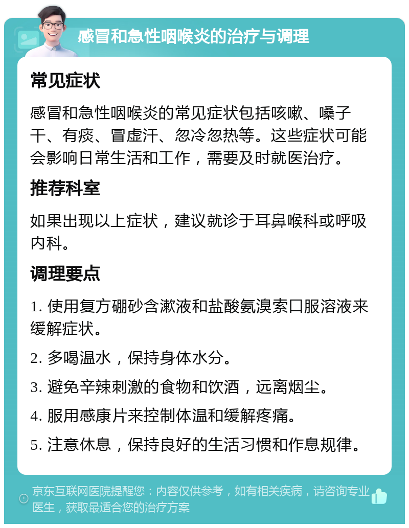 感冒和急性咽喉炎的治疗与调理 常见症状 感冒和急性咽喉炎的常见症状包括咳嗽、嗓子干、有痰、冒虚汗、忽冷忽热等。这些症状可能会影响日常生活和工作，需要及时就医治疗。 推荐科室 如果出现以上症状，建议就诊于耳鼻喉科或呼吸内科。 调理要点 1. 使用复方硼砂含漱液和盐酸氨溴索口服溶液来缓解症状。 2. 多喝温水，保持身体水分。 3. 避免辛辣刺激的食物和饮酒，远离烟尘。 4. 服用感康片来控制体温和缓解疼痛。 5. 注意休息，保持良好的生活习惯和作息规律。