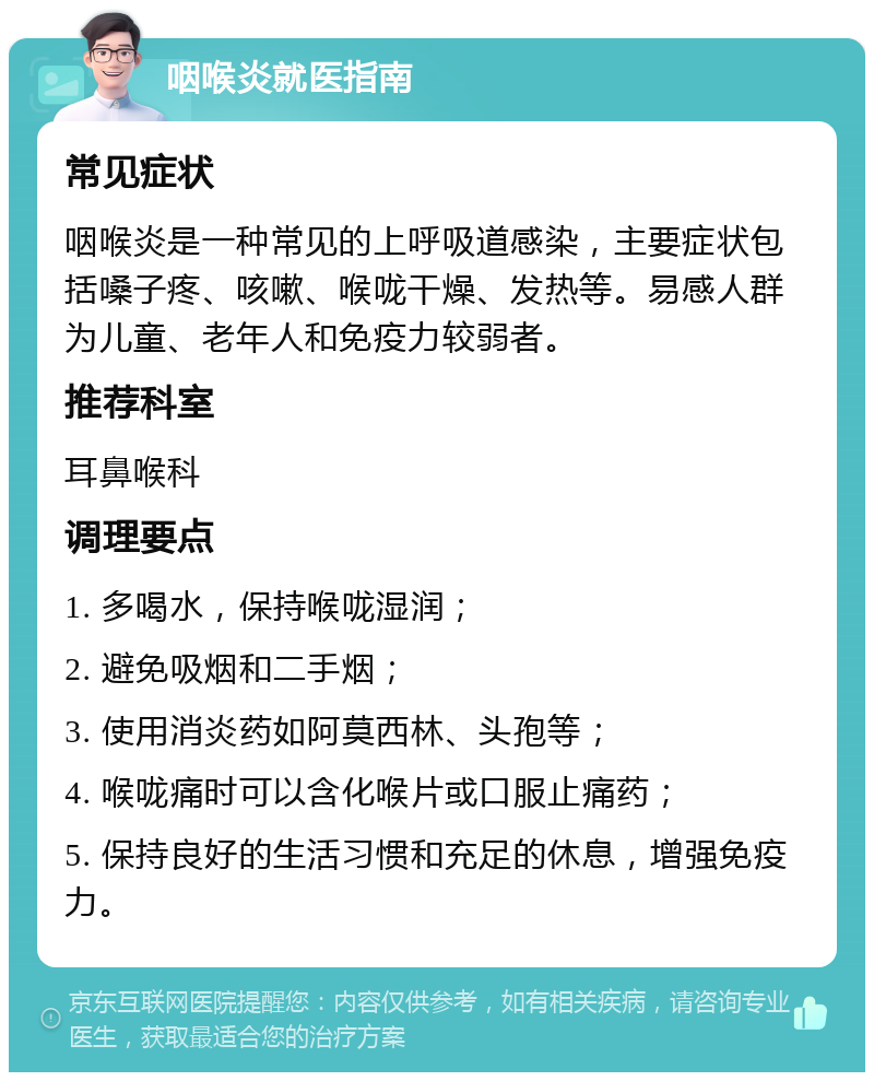 咽喉炎就医指南 常见症状 咽喉炎是一种常见的上呼吸道感染，主要症状包括嗓子疼、咳嗽、喉咙干燥、发热等。易感人群为儿童、老年人和免疫力较弱者。 推荐科室 耳鼻喉科 调理要点 1. 多喝水，保持喉咙湿润； 2. 避免吸烟和二手烟； 3. 使用消炎药如阿莫西林、头孢等； 4. 喉咙痛时可以含化喉片或口服止痛药； 5. 保持良好的生活习惯和充足的休息，增强免疫力。