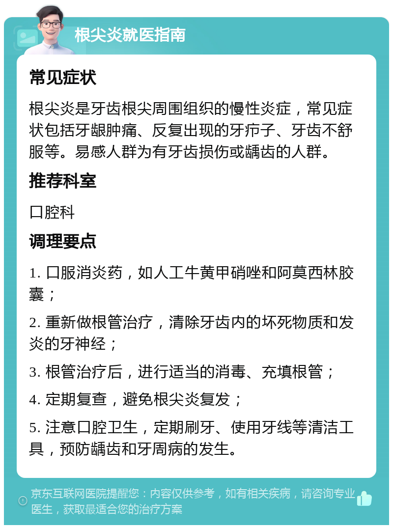 根尖炎就医指南 常见症状 根尖炎是牙齿根尖周围组织的慢性炎症，常见症状包括牙龈肿痛、反复出现的牙疖子、牙齿不舒服等。易感人群为有牙齿损伤或龋齿的人群。 推荐科室 口腔科 调理要点 1. 口服消炎药，如人工牛黄甲硝唑和阿莫西林胶囊； 2. 重新做根管治疗，清除牙齿内的坏死物质和发炎的牙神经； 3. 根管治疗后，进行适当的消毒、充填根管； 4. 定期复查，避免根尖炎复发； 5. 注意口腔卫生，定期刷牙、使用牙线等清洁工具，预防龋齿和牙周病的发生。