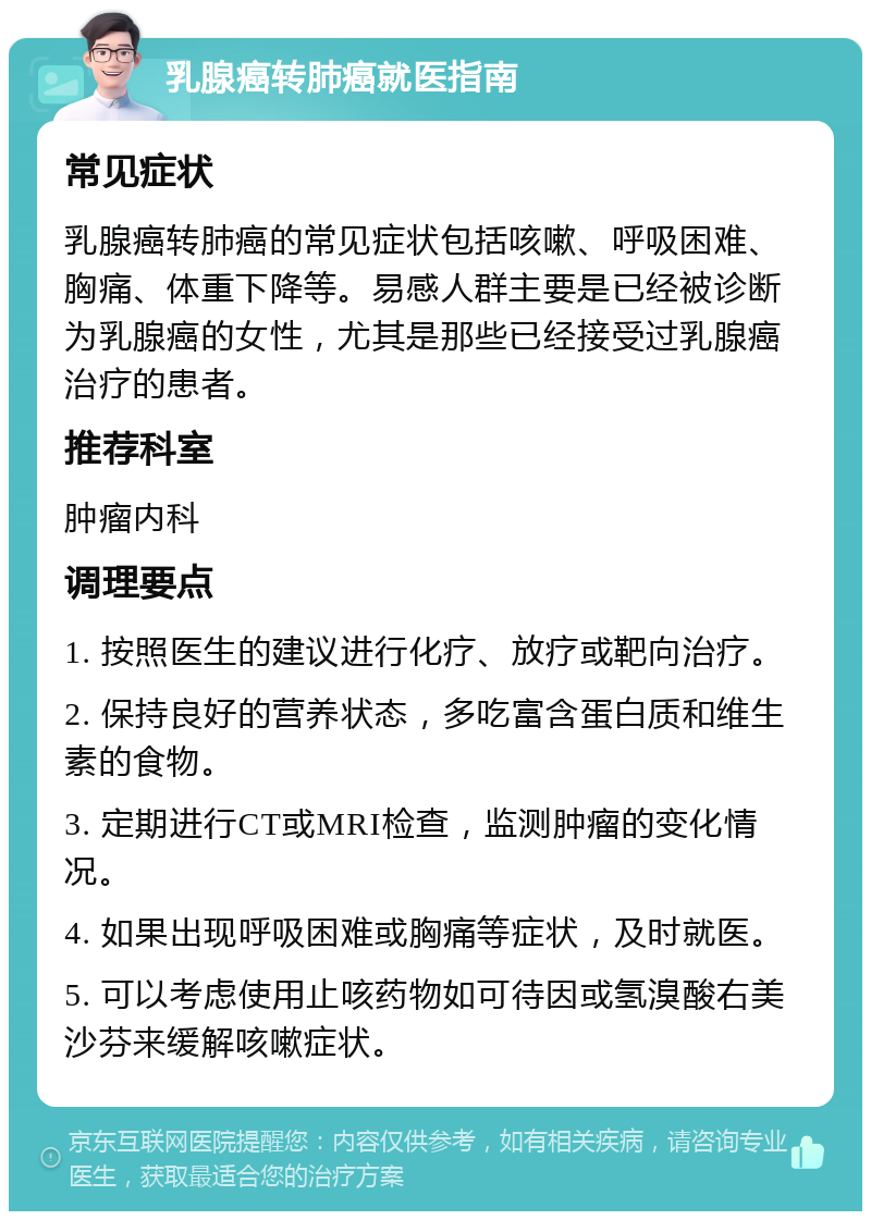 乳腺癌转肺癌就医指南 常见症状 乳腺癌转肺癌的常见症状包括咳嗽、呼吸困难、胸痛、体重下降等。易感人群主要是已经被诊断为乳腺癌的女性，尤其是那些已经接受过乳腺癌治疗的患者。 推荐科室 肿瘤内科 调理要点 1. 按照医生的建议进行化疗、放疗或靶向治疗。 2. 保持良好的营养状态，多吃富含蛋白质和维生素的食物。 3. 定期进行CT或MRI检查，监测肿瘤的变化情况。 4. 如果出现呼吸困难或胸痛等症状，及时就医。 5. 可以考虑使用止咳药物如可待因或氢溴酸右美沙芬来缓解咳嗽症状。