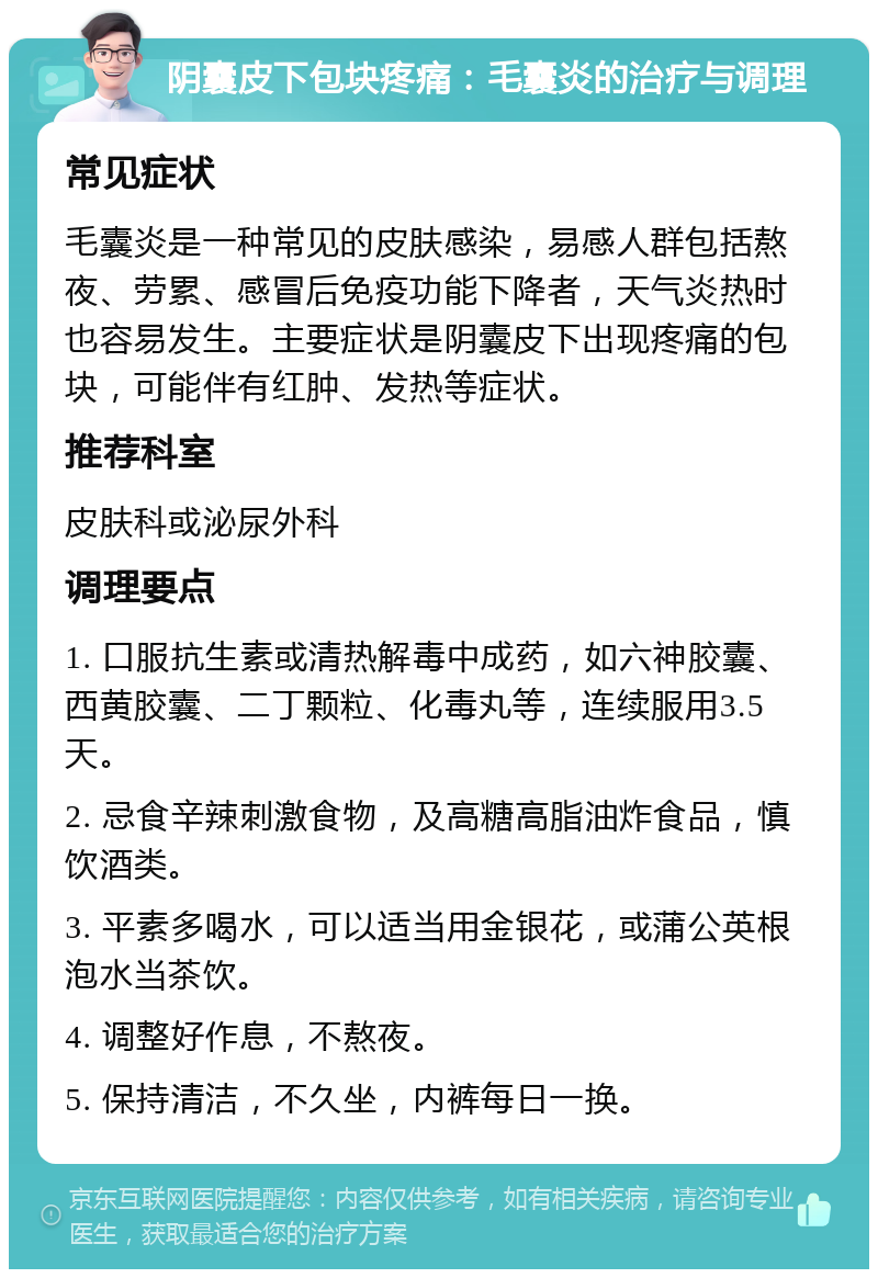 阴囊皮下包块疼痛：毛囊炎的治疗与调理 常见症状 毛囊炎是一种常见的皮肤感染，易感人群包括熬夜、劳累、感冒后免疫功能下降者，天气炎热时也容易发生。主要症状是阴囊皮下出现疼痛的包块，可能伴有红肿、发热等症状。 推荐科室 皮肤科或泌尿外科 调理要点 1. 口服抗生素或清热解毒中成药，如六神胶囊、西黄胶囊、二丁颗粒、化毒丸等，连续服用3.5天。 2. 忌食辛辣刺激食物，及高糖高脂油炸食品，慎饮酒类。 3. 平素多喝水，可以适当用金银花，或蒲公英根泡水当茶饮。 4. 调整好作息，不熬夜。 5. 保持清洁，不久坐，内裤每日一换。