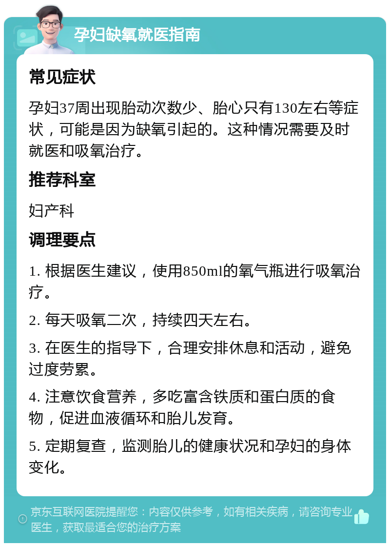 孕妇缺氧就医指南 常见症状 孕妇37周出现胎动次数少、胎心只有130左右等症状，可能是因为缺氧引起的。这种情况需要及时就医和吸氧治疗。 推荐科室 妇产科 调理要点 1. 根据医生建议，使用850ml的氧气瓶进行吸氧治疗。 2. 每天吸氧二次，持续四天左右。 3. 在医生的指导下，合理安排休息和活动，避免过度劳累。 4. 注意饮食营养，多吃富含铁质和蛋白质的食物，促进血液循环和胎儿发育。 5. 定期复查，监测胎儿的健康状况和孕妇的身体变化。