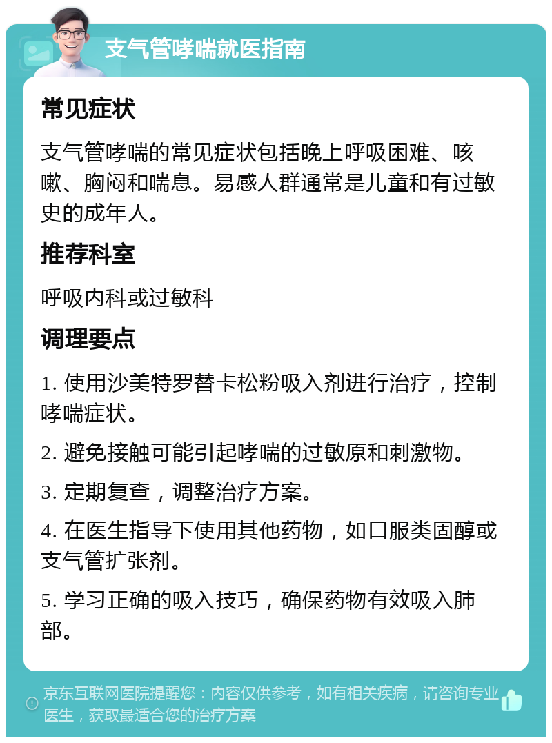 支气管哮喘就医指南 常见症状 支气管哮喘的常见症状包括晚上呼吸困难、咳嗽、胸闷和喘息。易感人群通常是儿童和有过敏史的成年人。 推荐科室 呼吸内科或过敏科 调理要点 1. 使用沙美特罗替卡松粉吸入剂进行治疗，控制哮喘症状。 2. 避免接触可能引起哮喘的过敏原和刺激物。 3. 定期复查，调整治疗方案。 4. 在医生指导下使用其他药物，如口服类固醇或支气管扩张剂。 5. 学习正确的吸入技巧，确保药物有效吸入肺部。