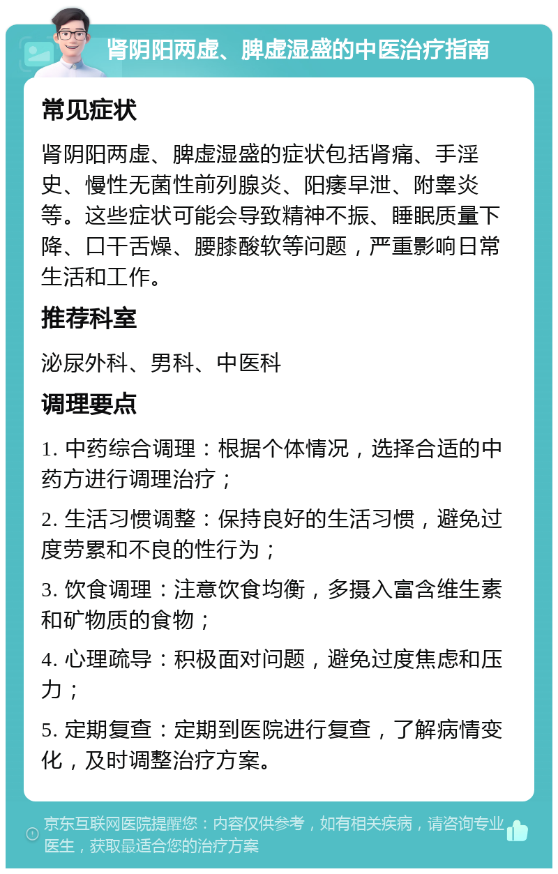 肾阴阳两虚、脾虚湿盛的中医治疗指南 常见症状 肾阴阳两虚、脾虚湿盛的症状包括肾痛、手淫史、慢性无菌性前列腺炎、阳痿早泄、附睾炎等。这些症状可能会导致精神不振、睡眠质量下降、口干舌燥、腰膝酸软等问题，严重影响日常生活和工作。 推荐科室 泌尿外科、男科、中医科 调理要点 1. 中药综合调理：根据个体情况，选择合适的中药方进行调理治疗； 2. 生活习惯调整：保持良好的生活习惯，避免过度劳累和不良的性行为； 3. 饮食调理：注意饮食均衡，多摄入富含维生素和矿物质的食物； 4. 心理疏导：积极面对问题，避免过度焦虑和压力； 5. 定期复查：定期到医院进行复查，了解病情变化，及时调整治疗方案。