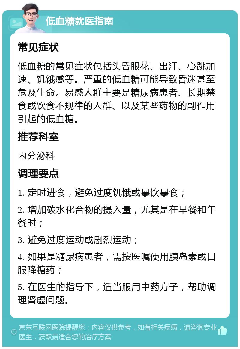 低血糖就医指南 常见症状 低血糖的常见症状包括头昏眼花、出汗、心跳加速、饥饿感等。严重的低血糖可能导致昏迷甚至危及生命。易感人群主要是糖尿病患者、长期禁食或饮食不规律的人群、以及某些药物的副作用引起的低血糖。 推荐科室 内分泌科 调理要点 1. 定时进食，避免过度饥饿或暴饮暴食； 2. 增加碳水化合物的摄入量，尤其是在早餐和午餐时； 3. 避免过度运动或剧烈运动； 4. 如果是糖尿病患者，需按医嘱使用胰岛素或口服降糖药； 5. 在医生的指导下，适当服用中药方子，帮助调理肾虚问题。