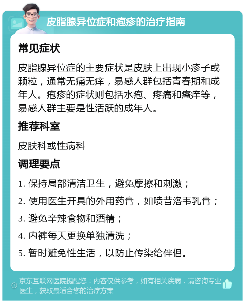 皮脂腺异位症和疱疹的治疗指南 常见症状 皮脂腺异位症的主要症状是皮肤上出现小疹子或颗粒，通常无痛无痒，易感人群包括青春期和成年人。疱疹的症状则包括水疱、疼痛和瘙痒等，易感人群主要是性活跃的成年人。 推荐科室 皮肤科或性病科 调理要点 1. 保持局部清洁卫生，避免摩擦和刺激； 2. 使用医生开具的外用药膏，如喷昔洛韦乳膏； 3. 避免辛辣食物和酒精； 4. 内裤每天更换单独清洗； 5. 暂时避免性生活，以防止传染给伴侣。