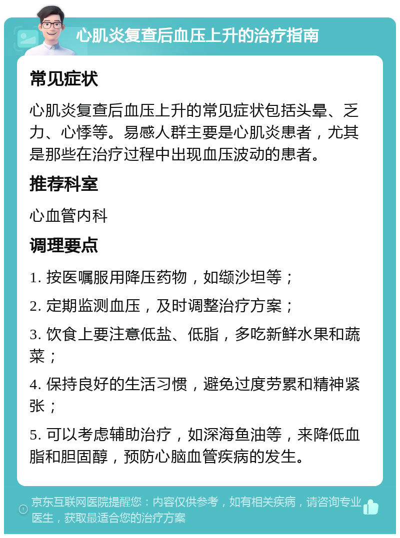 心肌炎复查后血压上升的治疗指南 常见症状 心肌炎复查后血压上升的常见症状包括头晕、乏力、心悸等。易感人群主要是心肌炎患者，尤其是那些在治疗过程中出现血压波动的患者。 推荐科室 心血管内科 调理要点 1. 按医嘱服用降压药物，如缬沙坦等； 2. 定期监测血压，及时调整治疗方案； 3. 饮食上要注意低盐、低脂，多吃新鲜水果和蔬菜； 4. 保持良好的生活习惯，避免过度劳累和精神紧张； 5. 可以考虑辅助治疗，如深海鱼油等，来降低血脂和胆固醇，预防心脑血管疾病的发生。