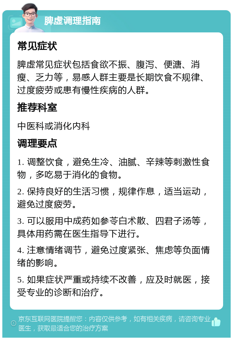 脾虚调理指南 常见症状 脾虚常见症状包括食欲不振、腹泻、便溏、消瘦、乏力等，易感人群主要是长期饮食不规律、过度疲劳或患有慢性疾病的人群。 推荐科室 中医科或消化内科 调理要点 1. 调整饮食，避免生冷、油腻、辛辣等刺激性食物，多吃易于消化的食物。 2. 保持良好的生活习惯，规律作息，适当运动，避免过度疲劳。 3. 可以服用中成药如参苓白术散、四君子汤等，具体用药需在医生指导下进行。 4. 注意情绪调节，避免过度紧张、焦虑等负面情绪的影响。 5. 如果症状严重或持续不改善，应及时就医，接受专业的诊断和治疗。